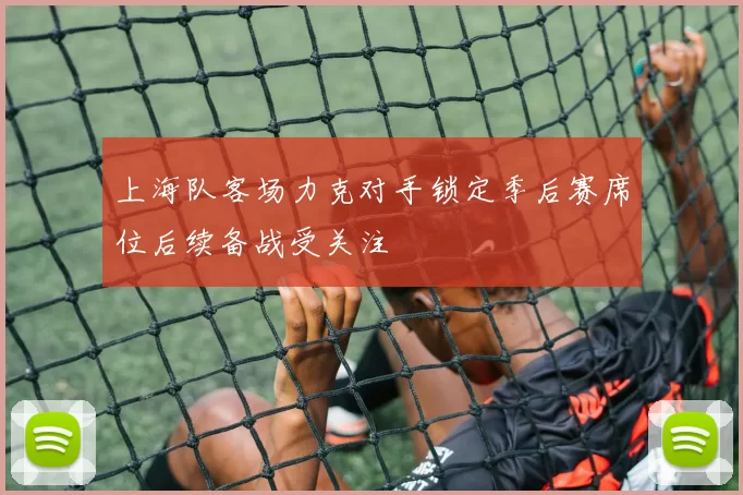上海队客场力克对手锁定季后赛席位后续备战受关注