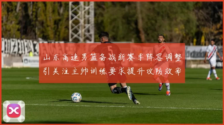 山东高速男篮备战新赛季阵容调整引关注主帅训练要求提升攻防效率