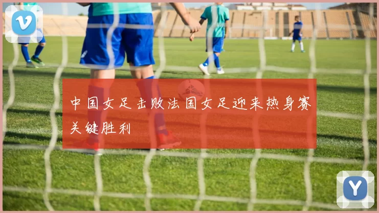 中国女足击败法国女足迎来热身赛关键胜利