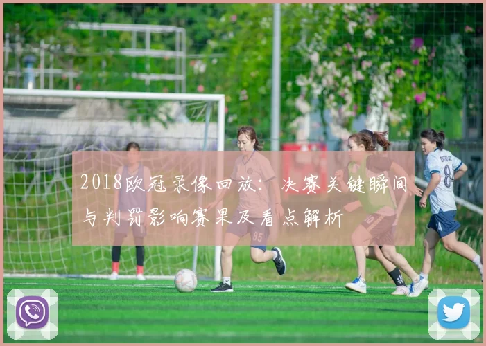 2018欧冠录像回放：决赛关键瞬间与判罚影响赛果及看点解析
