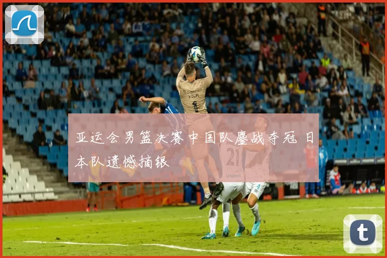 亚运会男篮决赛中国队鏖战夺冠 日本队遗憾摘银