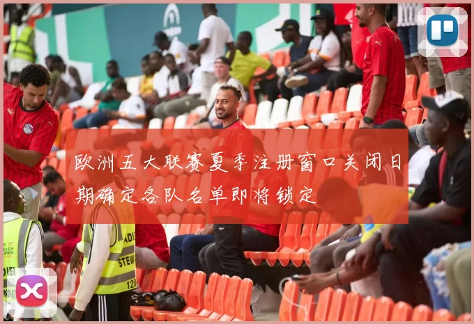 欧洲五大联赛夏季注册窗口关闭日期确定各队名单即将锁定
