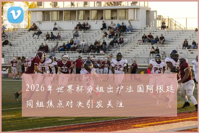 2026年世界杯分组出炉法国阿根廷同组焦点对决引发关注