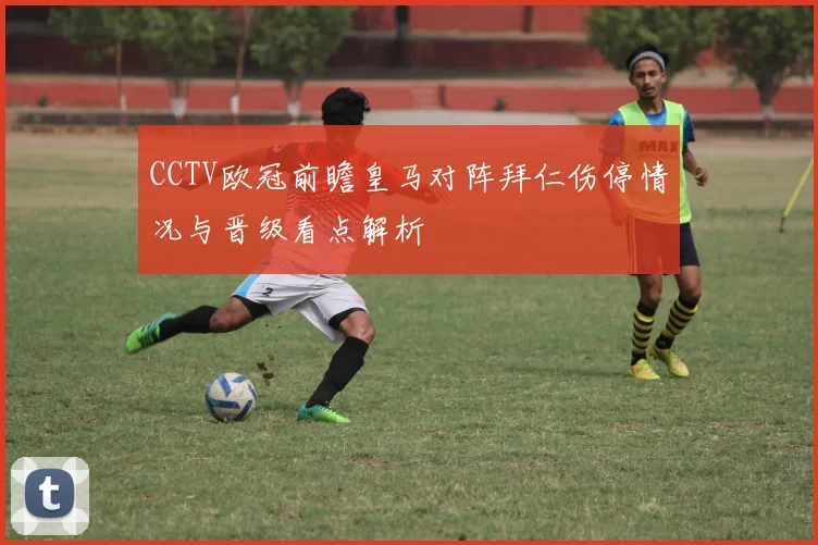 CCTV欧冠前瞻皇马对阵拜仁伤停情况与晋级看点解析
