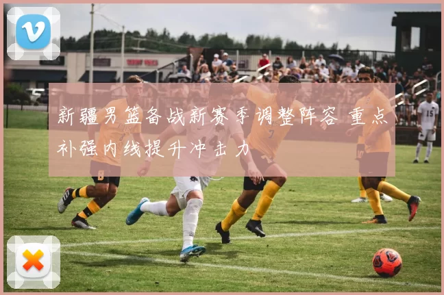 新疆男篮备战新赛季调整阵容 重点补强内线提升冲击力