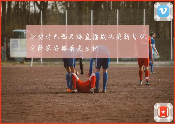 沙特对巴西足球直播战况更新与双方阵容安排看点分析