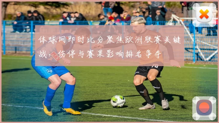 体球网即时比分聚焦欧洲联赛关键战，伤停与赛果影响排名争夺