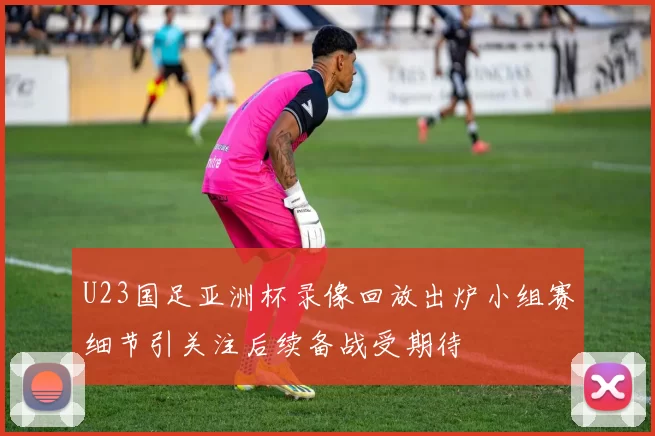 U23国足亚洲杯录像回放出炉小组赛细节引关注后续备战受期待