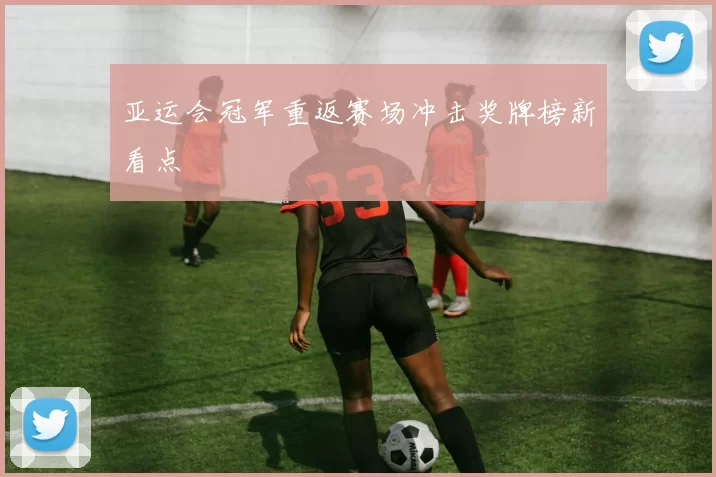 亚运会冠军重返赛场冲击奖牌榜新看点