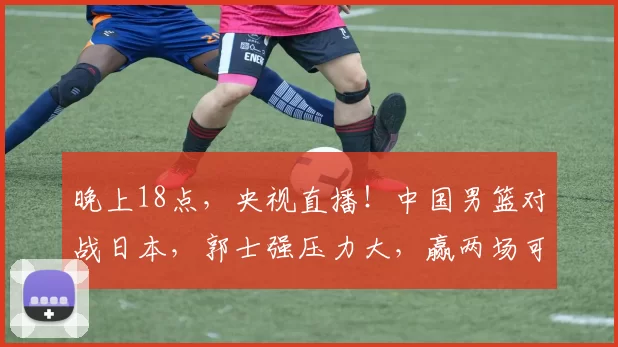 晚上18点，央视直播！中国男篮对战日本，郭士强压力大，赢两场可出线