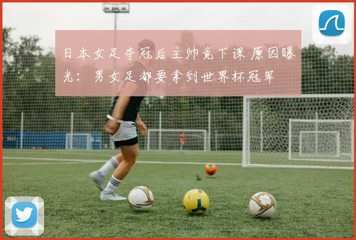 日本女足夺冠后主帅竟下课 原因曝光：男女足都要拿到世界杯冠军