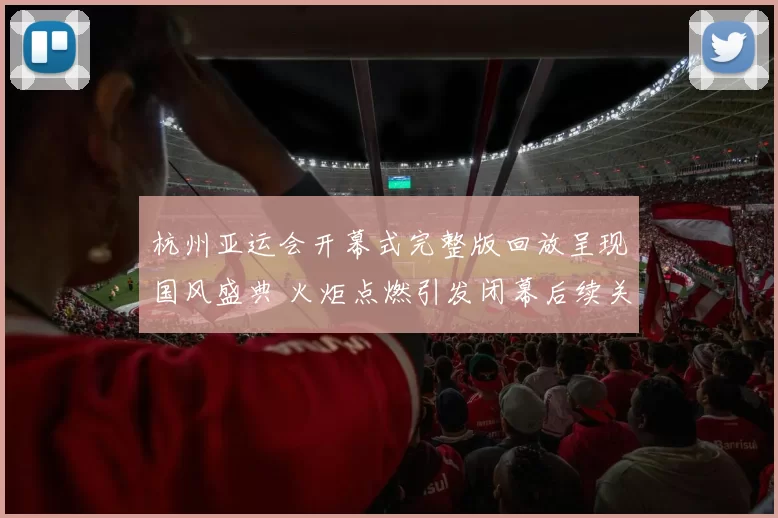 杭州亚运会开幕式完整版回放呈现国风盛典 火炬点燃引发闭幕后续关注