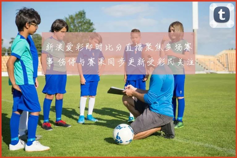 新浪爱彩即时比分直播聚焦多场赛事 伤停与赛果同步更新受彩民关注