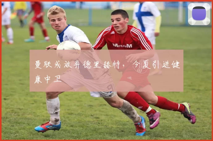 曼联或放弃德里赫特，今夏引进健康中卫