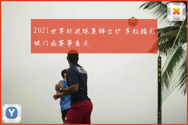 2021世界杯进球集锦出炉 多粒精彩破门成赛事看点