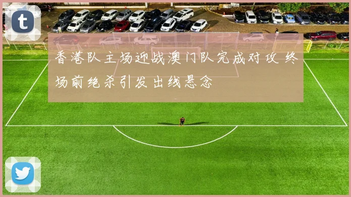 香港队主场迎战澳门队完成对攻 终场前绝杀引发出线悬念