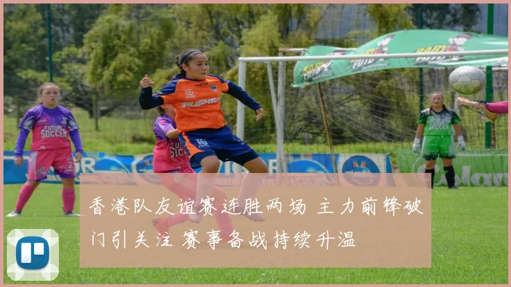 香港队友谊赛连胜两场 主力前锋破门引关注 赛事备战持续升温