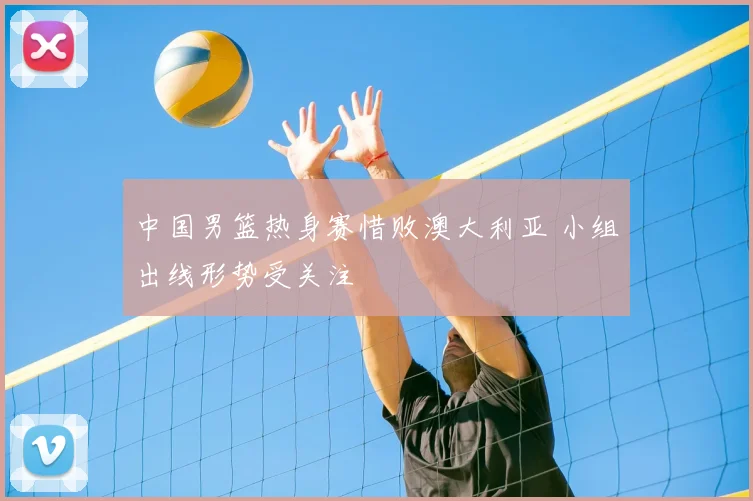 中国男篮热身赛惜败澳大利亚 小组出线形势受关注