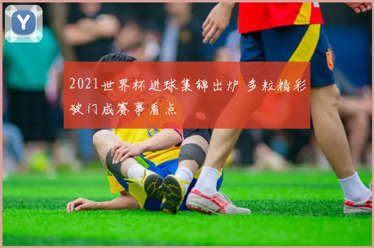 2021世界杯进球集锦出炉 多粒精彩破门成赛事看点
