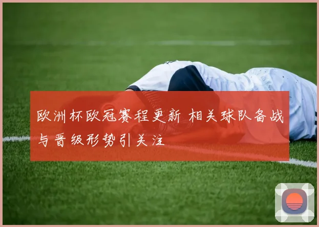 欧洲杯欧冠赛程更新 相关球队备战与晋级形势引关注