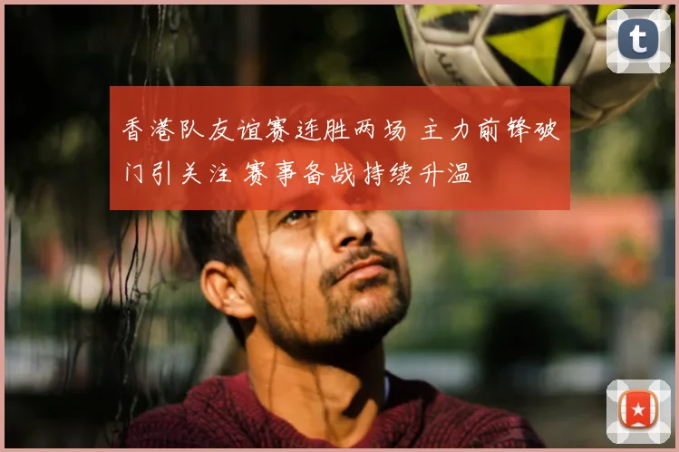 香港队友谊赛连胜两场 主力前锋破门引关注 赛事备战持续升温