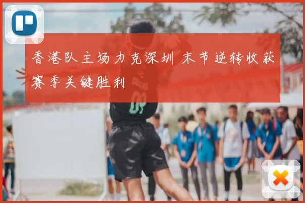 香港队主场力克深圳 末节逆转收获赛季关键胜利