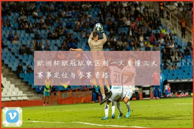 欧洲杯欧冠欧联区别一文看懂三大赛事定位与参赛资格
