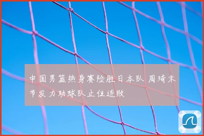 中国男篮热身赛险胜日本队 周琦末节发力助球队止住连败