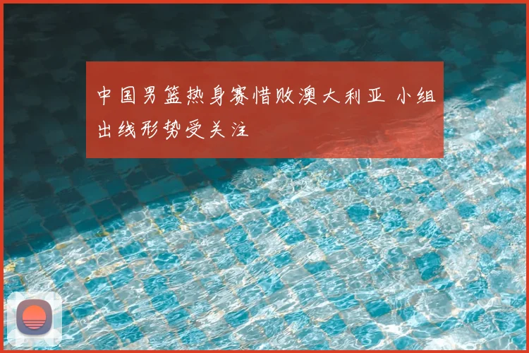 中国男篮热身赛惜败澳大利亚 小组出线形势受关注