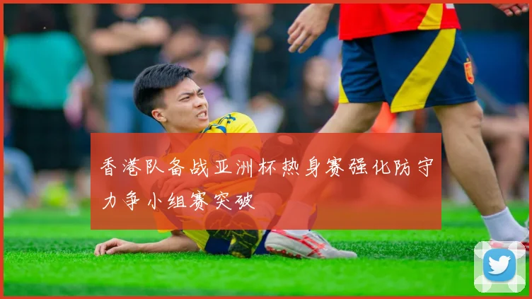 香港队备战亚洲杯热身赛强化防守力争小组赛突破