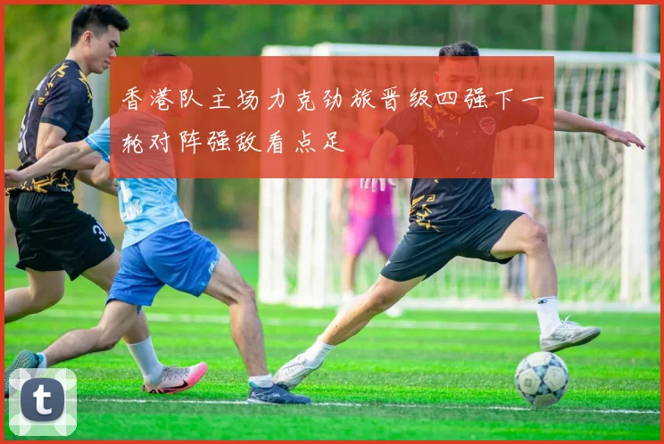 香港队主场力克劲旅晋级四强下一轮对阵强敌看点足