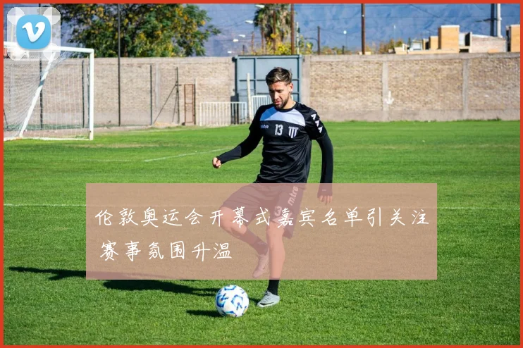 伦敦奥运会开幕式嘉宾名单引关注 赛事氛围升温