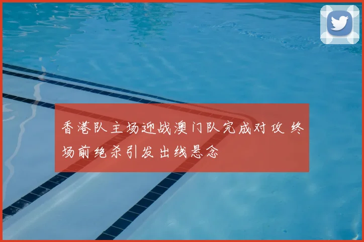 香港队主场迎战澳门队完成对攻 终场前绝杀引发出线悬念