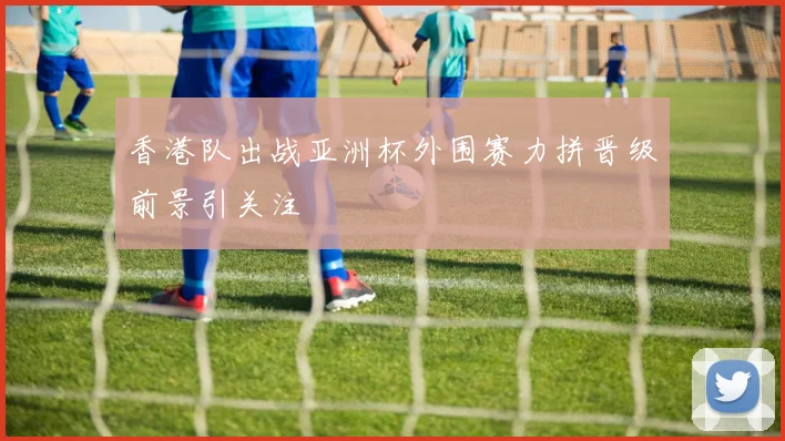 香港队出战亚洲杯外围赛力拼晋级前景引关注